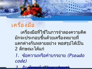 เครื่องมือ 
เครื่องมือที่ใช้ในการจำาลองความคิด 
มักจะประกอบขึ้นด้วยเครื่องหมายที่ 
แตกต่างกันหลายอย่าง พอสรุปได้เปน็ 
2 ลักษณะได้แก่ 
1. ขอ้ความหรือคำาบรรยาย (Pseudo 
code) 
2. สญัลักษณ์ (Flow chart) 
 