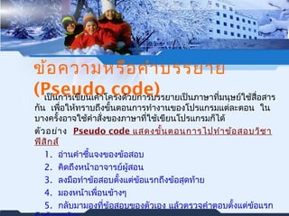 ข้อความหรือคำาบรรยาย 
(Pseudo code) เป็นการเขียนเค้าโครงด้วยการบรรยายเป็นภาษาที่มนุษย์ใช้สื่อสาร 
กนั เพอื่ให้ทราบถึงขั้นตอนการทำางานของโปรแกรมแต่ละตอน ใน 
บางครั้งอาจใช้คำาสั่งของภาษาที่ใช้เขียนโปรแกรมก็ได้ 
ตัวอย่าง Pseudo code แสดงขั้นตอนการไปทำาข้อสอบวิชา 
ฟิสิกส์ 
1. อ่านคำาชี้แจงของข้อสอบ 
2. คิดถึงหน้าอาจารย์ผู้สอน 
3. ลงมือทำาข้อสอบตั้งแต่ข้อแรกถึงข้อสุดท้าย 
4. มองหน้าเพอื่นข้างๆ 
5. กลับมามองที่ข้อสอบของตัวเอง แล้วตรวจคำาตอบตั้งแต่ข้อแรก 
ถึงข้อสุดท้าย 
 