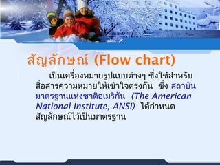 สัญลักษณ์ (Flow chart) 
เป็นเครื่องหมายรูปแบบต่างๆ ซึ่งใช้สำาหรับ 
สอื่สารความหมายใหเ้ข้าใจตรงกัน ซึ่ง สถาบัน 
มาตรฐานแหง่ชาติอเมริกัน (The American 
National Institute, ANSI) ได้กำาหนด 
สญัลักษณ์ไว้เป็นมาตรฐาน 
 