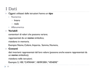 I Dati
 Oggetti utilizzati dalle istruzioni hanno un tipo
 Numerico
 Intero
 reale
 Alfanumerico
 Variabili
contenitori di valori che possono variare;
rappresentati da un nome simbolico;
risiedono in memoria.
Esempio: Nome, Colore, Importo, Somma, Numero,
 Costanti
dati invarianti rappresentati dal loro valore (possono anche essere rappresentati da
un nome simbolico);
risiedono nelle istruzioni.
Esempio: 2, 100,“CATANIA”, 18/09/2001,“VENERE”
11
 