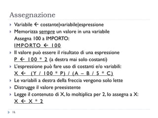 Assegnazione
 Variabile  costante|variabile|espressione
 Memorizza sempre un valore in una variabile
Assegna 100 a IMPORTO:
IMPORTO  100
 Il valore può essere il risultato di una espressione
P  100 * 2 (a destra mai solo costanti)
 L’espressione può fare uso di costanti e/o variabili:
X  (Y / 100 * P) / (A – B / 5 * C)
 Le variabili a destra della freccia vengono solo lette
 Distrugge il valore preesistente
 Legge il contenuto di X, lo moltiplica per 2, lo assegna a X:
X  X * 2
16
 
