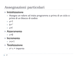 Assegnazioni particolari
 Inizializzazione
 Assegna un valore ad inizio programma o prima di un ciclo o
prima di un blocco di codice
 a=1
 b=‘’
 a=f
 Azzeramento
 c=0
 Incremento
 i=i+1
 Totalizzazione
 s= s + importo
17
 