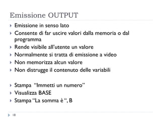 Emissione OUTPUT
 Emissione in senso lato
 Consente di far uscire valori dalla memoria o dal
programma
 Rende visibile all’utente un valore
 Normalmente si tratta di emissione a video
 Non memorizza alcun valore
 Non distrugge il contenuto delle variabili
 Stampa “Immetti un numero”
 Visualizza BASE
 Stampa “La somma è “, B
18
 