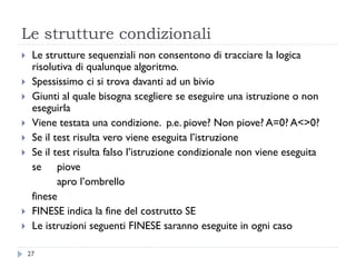 Le strutture condizionali
 Le strutture sequenziali non consentono di tracciare la logica
risolutiva di qualunque algoritmo.
 Spessissimo ci si trova davanti ad un bivio
 Giunti al quale bisogna scegliere se eseguire una istruzione o non
eseguirla
 Viene testata una condizione. p.e. piove? Non piove? A=0? A<>0?
 Se il test risulta vero viene eseguita l’istruzione
 Se il test risulta falso l’istruzione condizionale non viene eseguita
se piove
apro l’ombrello
finese
 FINESE indica la fine del costrutto SE
 Le istruzioni seguenti FINESE saranno eseguite in ogni caso
27
 