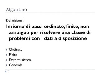 Algoritmo
Definizione :
Insieme di passi ordinato, finito, non
ambiguo per risolvere una classe di
problemi con i dati a disposizione
 Ordinato
 Finito
 Deterministico
 Generale
7
 