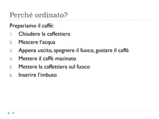 Perché ordinato?
Prepariamo il caffè:
1. Chiudere la caffettiera
2. Mescere l’acqua
3. Appena uscito, spegnere il fuoco, gustare il caffè
4. Mettere il caffè macinato
5. Mettere la caffettiera sul fuoco
6. Inserire l’imbuto
9
 