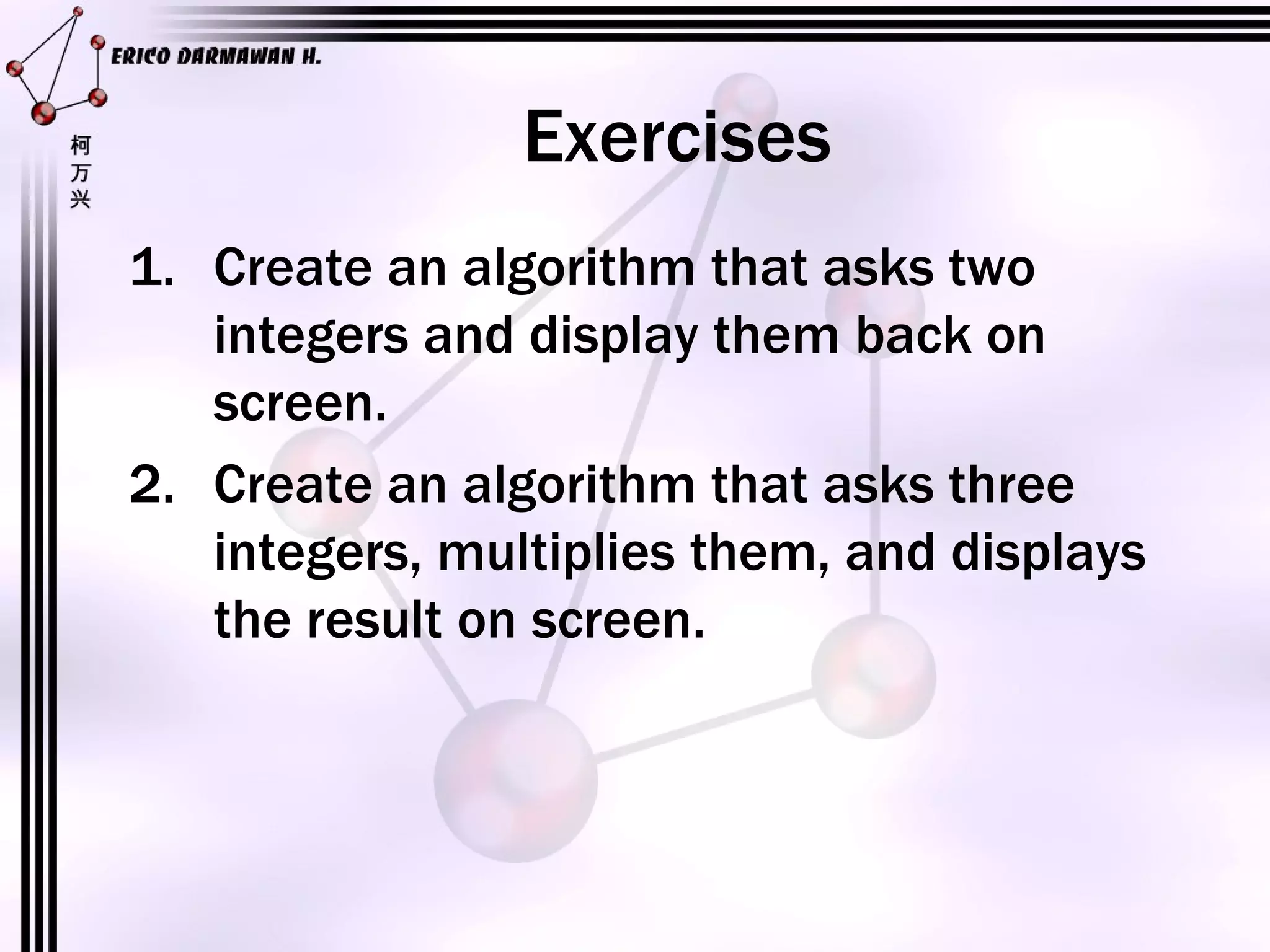 Exercises Create an algorithm that asks two integers and display them back on screen. Create an algorithm that asks three integers, multiplies them, and displays the result on screen.