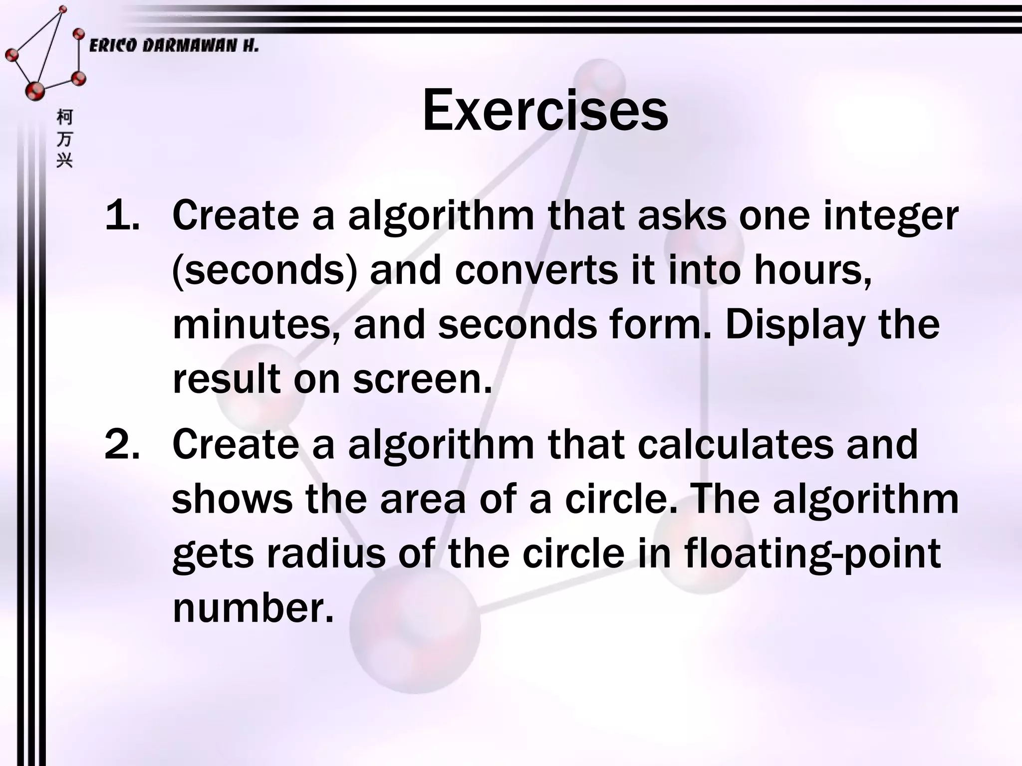 Exercises Create a algorithm that asks one integer (seconds) and converts it into hours, minutes, and seconds form. Display the result on screen. Create a algorithm that calculates and shows the area of a circle. The algorithm gets radius of the circle in floating-point number.
