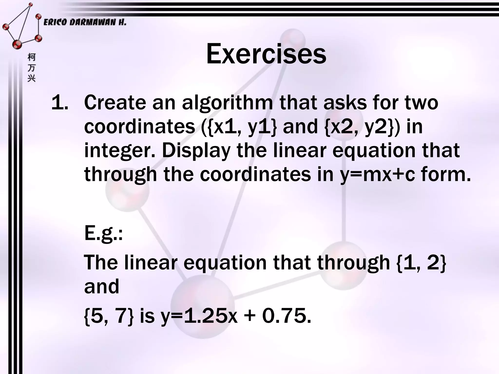 Exercises Create an algorithm that asks for two coordinates ({x1, y1} and {x2, y2}) in integer. Display the linear equation that through the coordinates in y=mx+c form. E.g.: The linear equation that through {1, 2} and {5, 7} is y=1.25x + 0.75.