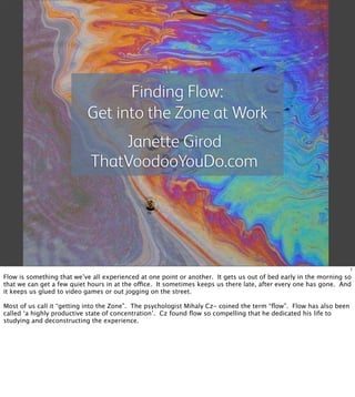 Finding Flow:
                           Get into the Zone at Work
                                 Janette Girod
                             ThatVoodooYouDo.com




                                                                                                                    1

Flow is something that we’ve all experienced at one point or another. It gets us out of bed early in the morning so
that we can get a few quiet hours in at the ofice. It sometimes keeps us there late, after every one has gone. And
it keeps us glued to video games or out jogging on the street.

Most of us call it “getting into the Zone”. The psychologist Mihaly Cz- coined the term “ﬂow”. Flow has also been
called ‘a highly productive state of concentration’. Cz found ﬂow so compelling that he dedicated his life to
studying and deconstructing the experience.