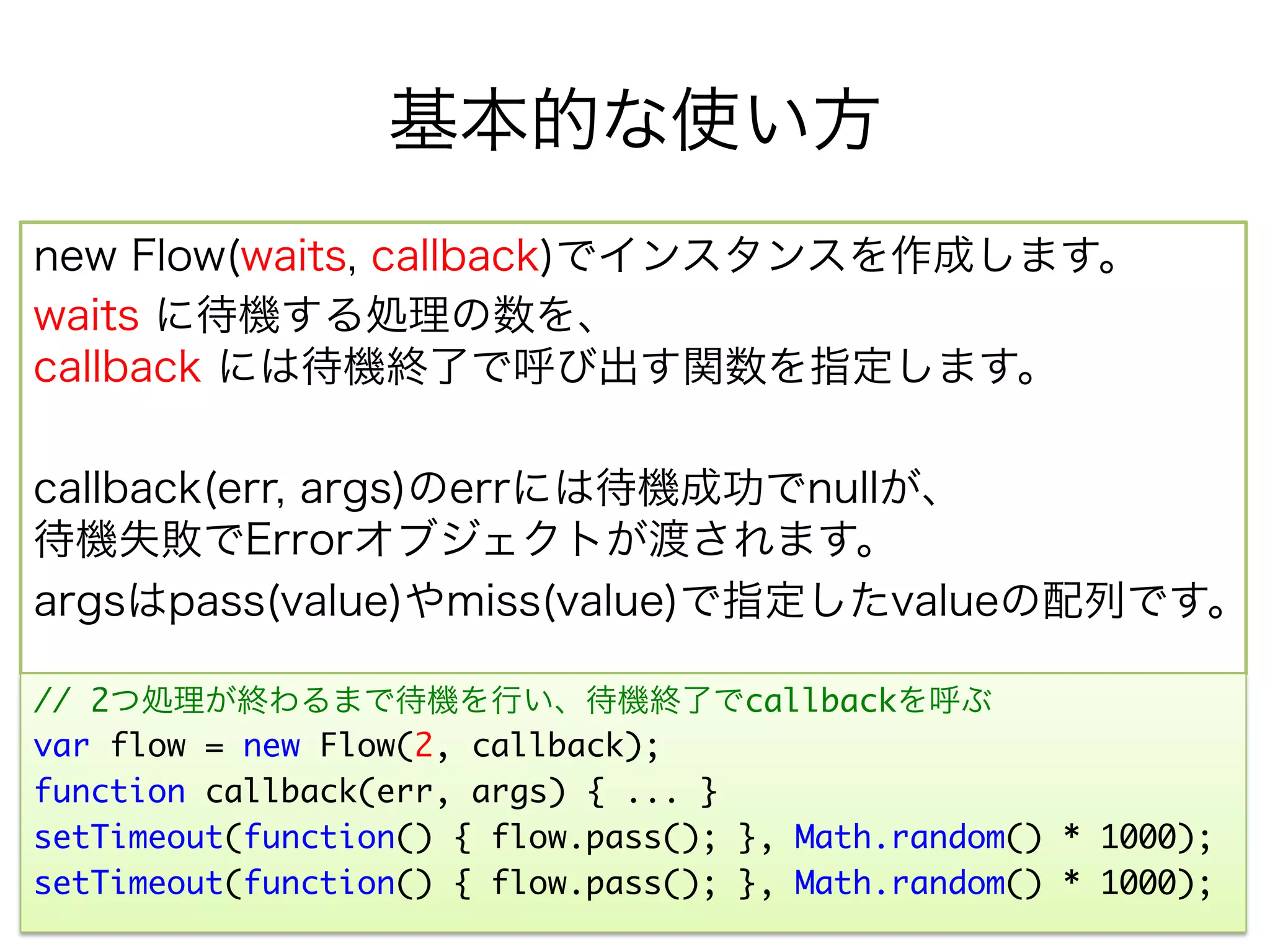 基本的な使い方
new Flow(waits, callback)でインスタンスを作成します。
waits に待機する処理の数を、
callback には待機終了で呼び出す関数を指定します。

callback(err, args)のerrには待機成功でnullが、
待機失敗でErrorオブジェクトが渡されます。
argsはpass(value)やmiss(value)で指定したvalueの配列です。

// 2つ処理が終わるまで待機を行い、待機終了でcallbackを呼ぶ	
var flow = new Flow(2, callback);	
function callback(err, args) { ... }	
setTimeout(function() { flow.pass(); }, Math.random() * 1000); 	
setTimeout(function() { flow.pass(); }, Math.random() * 1000);	
 