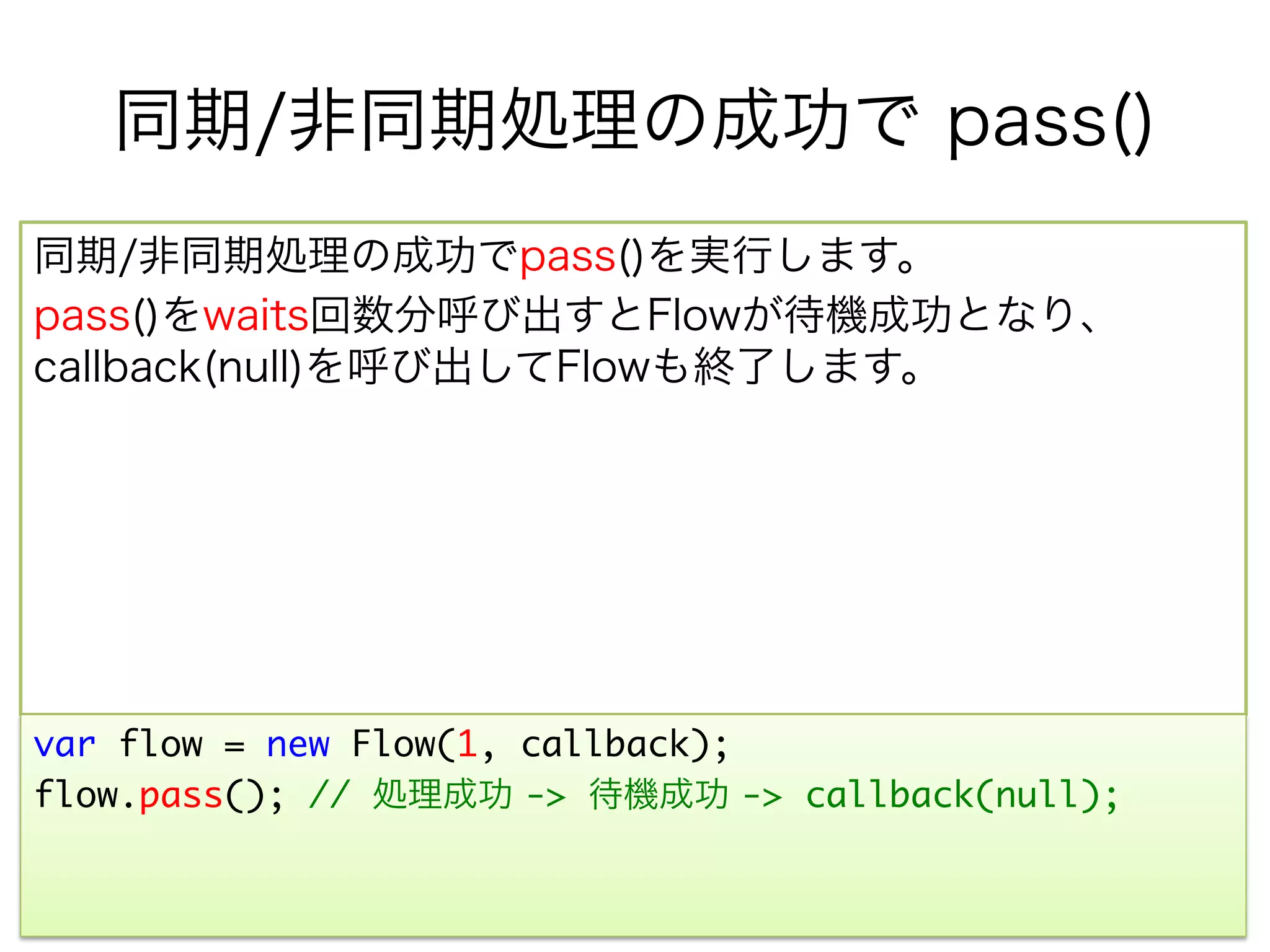 同期/非同期処理の成功で pass()
同期/非同期処理の成功でpass()を実行します。
pass()をwaits回数分呼び出すとFlowが待機成功となり、
callback(null)を呼び出してFlowも終了します。




var flow = new Flow(1, callback);	
flow.pass(); // 処理成功 -> 待機成功 -> callback(null);	
 