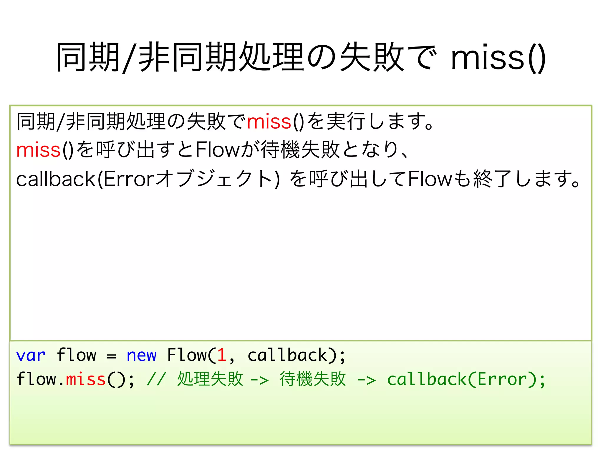 同期/非同期処理の失敗で miss()
同期/非同期処理の失敗でmiss()を実行します。
miss()を呼び出すとFlowが待機失敗となり、
callback(Errorオブジェクト) を呼び出してFlowも終了します。




var flow = new Flow(1, callback);	
flow.miss(); // 処理失敗 -> 待機失敗 -> callback(Error);	
	
 