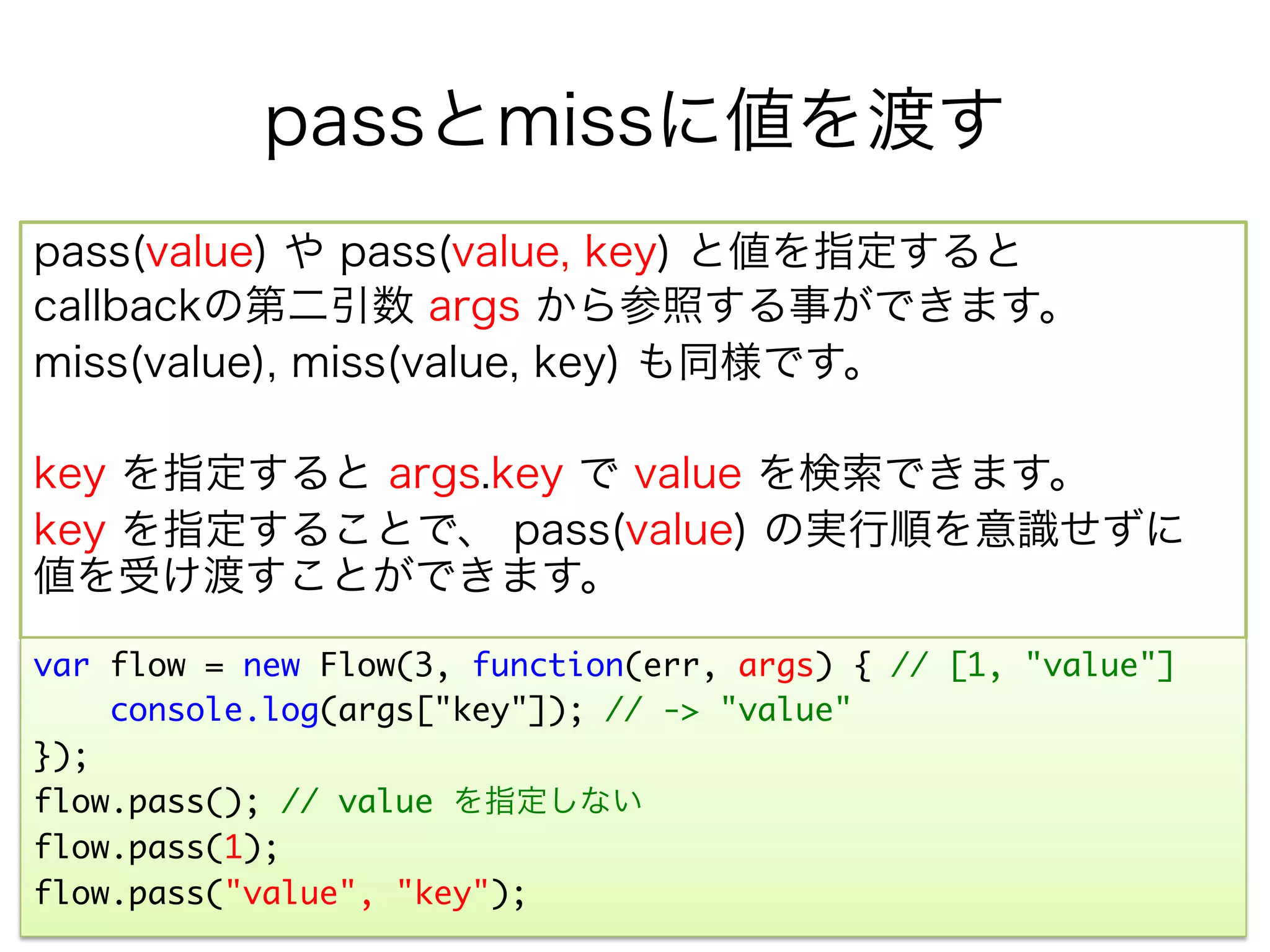 passとmissに値を渡す
pass(value) や pass(value, key) と値を指定すると
callbackの第二引数 args から参照する事ができます。
miss(value), miss(value, key) も同様です。

key を指定すると args.key で value を検索できます。
key を指定することで、 pass(value) の実行順を意識せずに
値を受け渡すことができます。

var flow = new Flow(3, function(err, args) { // [1, "value"]	
     console.log(args["key"]); // -> "value"	
});	
flow.pass(); // value を指定しない	
flow.pass(1);	
flow.pass("value", "key");	
 