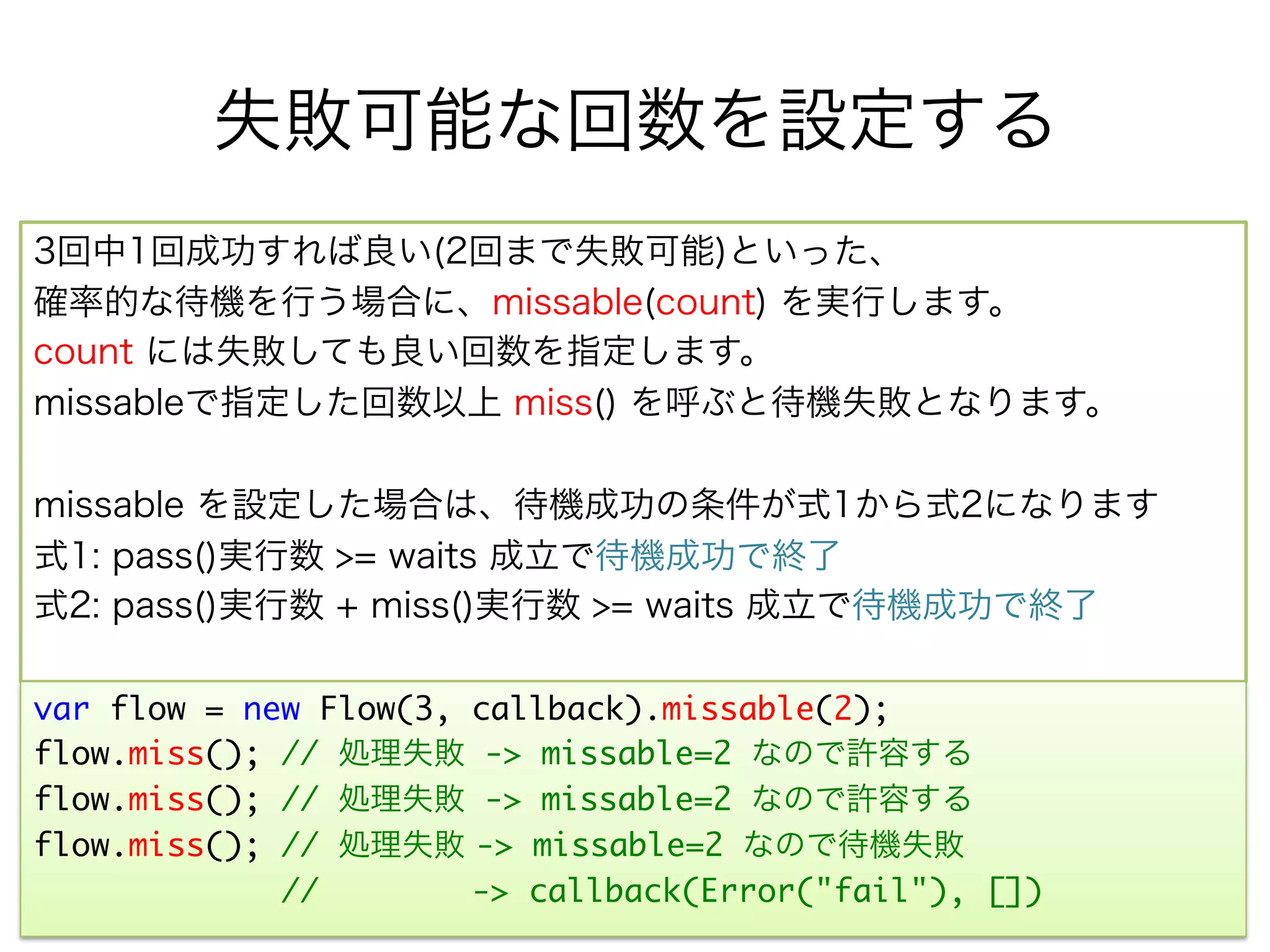 失敗可能な回数を設定する
3回中1回成功すれば良い(2回まで失敗可能)といった、
確率的な待機を行う場合に、missable(count) を実行します。
count には失敗しても良い回数を指定します。
missableで指定した回数以上 miss() を呼ぶと待機失敗となります。

missable を設定した場合は、待機成功の条件が式1から式2になります
式1: pass()実行数 >= waits 成立で待機成功で終了
式2: pass()実行数 + miss()実行数 >= waits 成立で待機成功で終了

var flow = new Flow(3, callback).missable(2);	
flow.miss(); // 処理失敗 -> missable=2 なので許容する
flow.miss(); // 処理失敗 -> missable=2 なので許容する
flow.miss(); // 処理失敗 -> missable=2 なので待機失敗	
             //        -> callback(Error("fail"), [])	
 