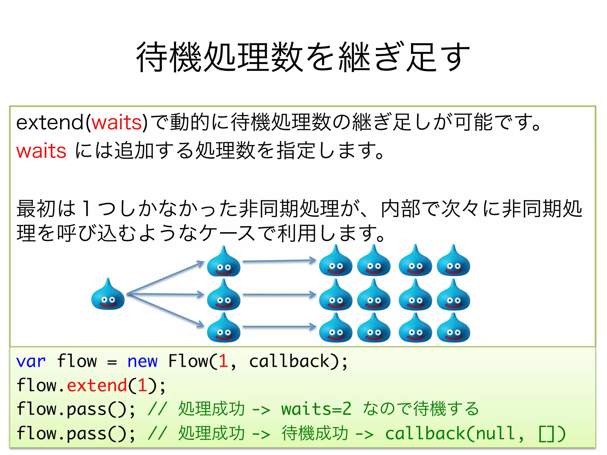 待機処理数を継ぎ足す
extend(waits)で動的に待機処理数の継ぎ足しが可能です。
waits には追加する処理数を指定します。

最初は１つしかなかった非同期処理が、内部で次々に非同期処
理を呼び込むようなケースで利用します。




var flow = new Flow(1, callback);	
flow.extend(1);
flow.pass(); // 処理成功 -> waits=2 なので待機する
flow.pass(); // 処理成功 -> 待機成功 -> callback(null, [])	
 