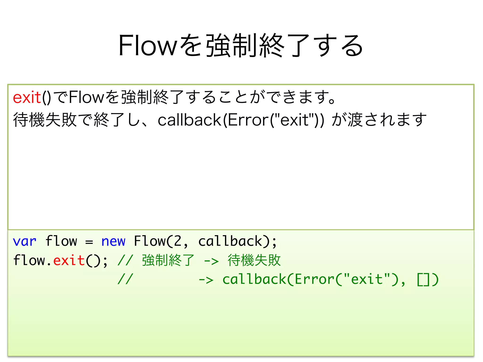Flowを強制終了する
exit()でFlowを強制終了することができます。
待機失敗で終了し、callback(Error("exit")) が渡されます




var flow = new Flow(2, callback);	
flow.exit(); // 強制終了 -> 待機失敗	
             //        -> callback(Error("exit"), [])	
 