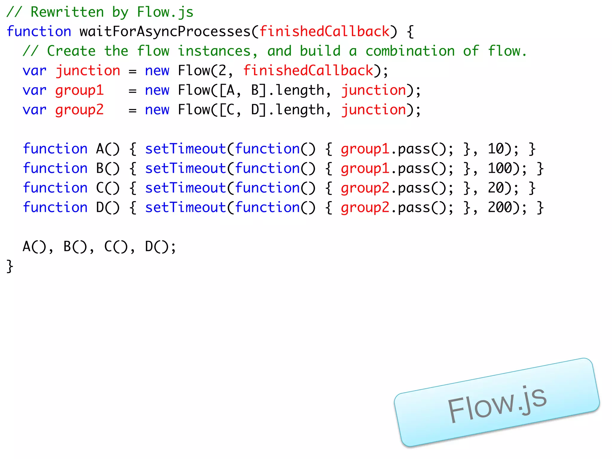 非同期に完了する2つのFlowと、
それらを待ち合わせるFlow(junction)による
     非同期プログラミング



 group1 = new Flow(2, junction)
    処理A              処理B
gorup1.pass()    gorup1.pass()    junction = new Flow(2)


                                    ﬁnishedCallback


 group2 = new Flow(2, junction)
    処理C              処理D
gorup2.pass()    gorup2.pass()
                                      Flo w.js
 