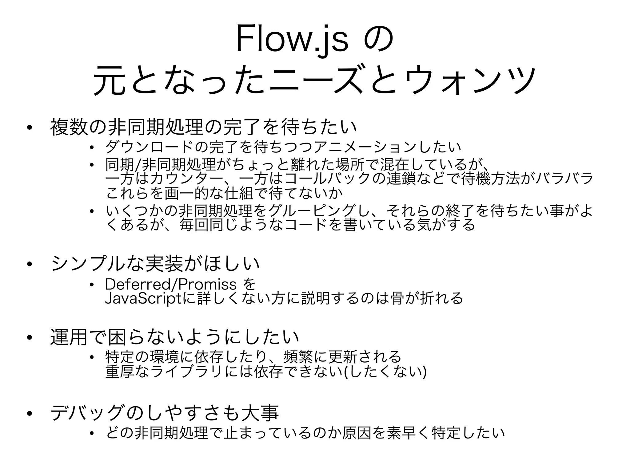 Flow.js の
   元となったニーズとウォンツ
•  複数の非同期処理の完了を待ちたい
   •  ダウンロードの完了を待ちつつアニメーションしたい
   •  同期/非同期処理がちょっと離れた場所で混在しているが、
      一方はカウンター、一方はコールバックの連鎖などで待機方法がバラバラ
      これらを画一的な仕組で待てないか
   •  いくつかの非同期処理をグルーピングし、それらの終了を待ちたい事がよ
      くあるが、毎回同じようなコードを書いている気がする

•  シンプルな実装がほしい
   •  Deferred/Promiss を
      JavaScriptに詳しくない方に説明するのは骨が折れる

•  運用で困らないようにしたい
   •  特定の環境に依存したり、頻繁に更新される
      重厚なライブラリには依存できない(したくない)

•  デバッグのしやすさも大事
   •  どの非同期処理で止まっているのか原因を素早く特定したい
 