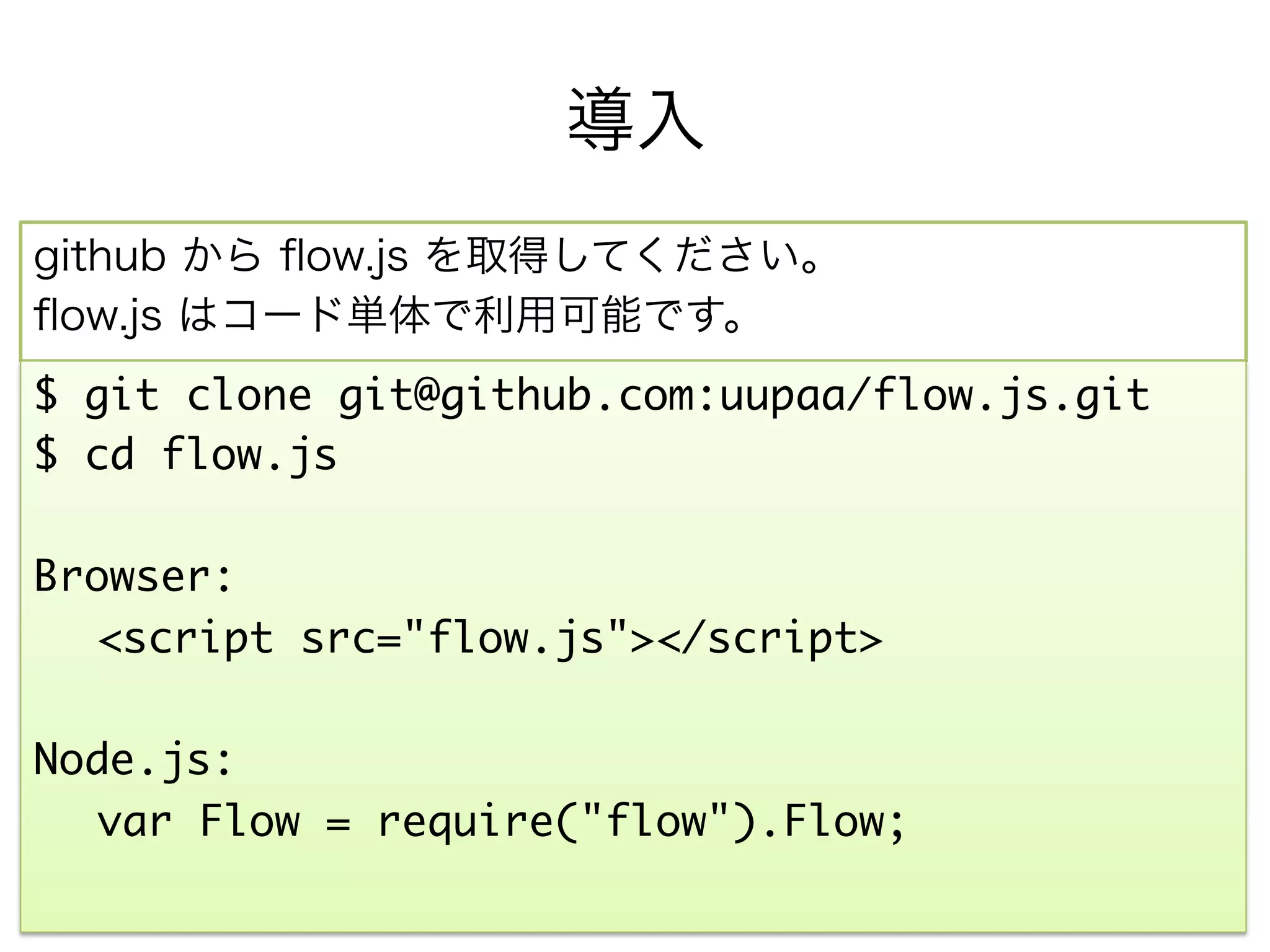 導入
npm または github から ﬂow.js を取得してください。
ﬂow.js はコード単体で利用可能です。
$ npm install flow_js	
	
  	var Flow = require("flow_js").Flow;	
	
または、	
	
$ git clone git@github.com:uupaa/flow.js.git	
$ cd flow.js
	
Browser:	
  	<script src="flow.js"></script>	
	
 