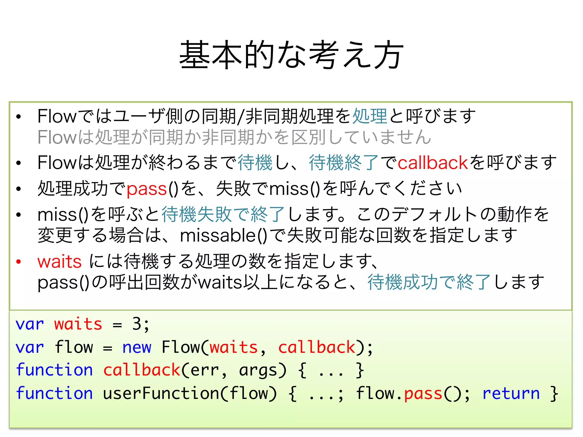 基本的な考え方
•  Flowではユーザ側の同期/非同期処理を処理と呼びます
   Flowは処理が同期か非同期かを区別していません
•  Flowは処理が終わるまで待機し、待機終了でcallbackを呼びます
•  処理成功でpass()を、失敗でmiss()を呼んでください
•  miss()を呼ぶと待機失敗で終了します。このデフォルトの動作を
   変更する場合は、missable()で失敗可能な回数を指定します
•  waits には待機する処理の数を指定します、
   pass()の呼出回数がwaits以上になると、待機成功で終了します

var waits = 3;	
var flow = new Flow(waits, callback);	
function callback(err, args) { ... }	
function userFunction(flow) { ...; flow.pass(); return }	
 