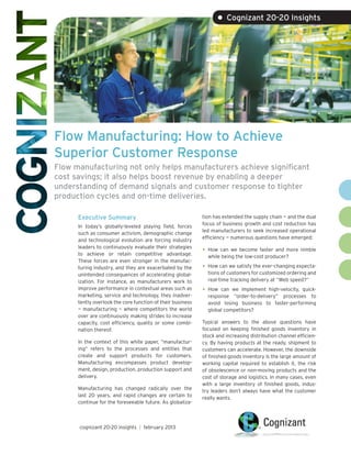 • Cognizant 20-20 Insights




Flow Manufacturing: How to Achieve
Superior Customer Response
Flow manufacturing not only helps manufacturers achieve significant
cost savings; it also helps boost revenue by enabling a deeper
understanding of demand signals and customer response to tighter
production cycles and on-time deliveries.

      Executive Summary                                     tion has extended the supply chain — and the dual
                                                            focus of business growth and cost reduction has
      In today’s globally-leveled playing field, forces
                                                            led manufacturers to seek increased operational
      such as consumer activism, demographic change
                                                            efficiency — numerous questions have emerged:
      and technological evolution are forcing industry
      leaders to continuously evaluate their strategies
      to achieve or retain competitive advantage.
                                                            •	 How can we become faster and more nimble
                                                              while being the low-cost producer?
      These forces are even stronger in the manufac-
      turing industry, and they are exacerbated by the      •	 How can we satisfy the ever-changing expecta-
      unintended consequences of accelerating global-         tions of customers for customized ordering and
      ization. For instance, as manufacturers work to         real-time tracking delivery at “Web speed?”
      improve performance in contextual areas such as       •	 How can we implement high-velocity, quick-
      marketing, service and technology, they inadver-        response “order-to-delivery” processes to
      tently overlook the core function of their business     avoid losing business to faster-performing
      — manufacturing — where competitors the world           global competitors?
      over are continuously making strides to increase
      capacity, cost efficiency, quality or some combi-     Typical answers to the above questions have
      nation thereof.                                       focused on keeping finished goods inventory in
                                                            stock and increasing distribution channel efficien-
      In the context of this white paper, “manufactur-      cy. By having products at the ready, shipment to
      ing” refers to the processes and entities that        customers can accelerate. However, the downside
      create and support products for customers.            of finished goods inventory is the large amount of
      Manufacturing encompasses product develop-            working capital required to establish it, the risk
      ment, design, production, production support and      of obsolescence or non-moving products and the
      delivery.                                             cost of storage and logistics. In many cases, even
                                                            with a large inventory of finished goods, indus-
      Manufacturing has changed radically over the          try leaders don’t always have what the customer
      last 20 years, and rapid changes are certain to       really wants.
      continue for the foreseeable future. As globaliza-



      cognizant 20-20 insights | february 2013
 