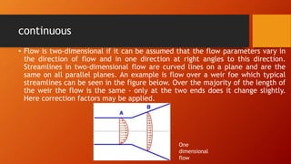 continuous
• Flow is two-dimensional if it can be assumed that the flow parameters vary in
the direction of flow and in one direction at right angles to this direction.
Streamlines in two-dimensional flow are curved lines on a plane and are the
same on all parallel planes. An example is flow over a weir foe which typical
streamlines can be seen in the figure below. Over the majority of the length of
the weir the flow is the same - only at the two ends does it change slightly.
Here correction factors may be applied.
One
dimensional
flow
 