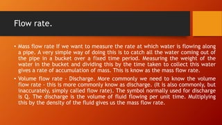 Flow rate.
• Mass flow rate If we want to measure the rate at which water is flowing along
a pipe. A very simple way of doing this is to catch all the water coming out of
the pipe in a bucket over a fixed time period. Measuring the weight of the
water in the bucket and dividing this by the time taken to collect this water
gives a rate of accumulation of mass. This is know as the mass flow rate.
• Volume flow rate - Discharge. More commonly we need to know the volume
flow rate - this is more commonly know as discharge. (It is also commonly, but
inaccurately, simply called flow rate). The symbol normally used for discharge
is Q. The discharge is the volume of fluid flowing per unit time. Multiplying
this by the density of the fluid gives us the mass flow rate.
 