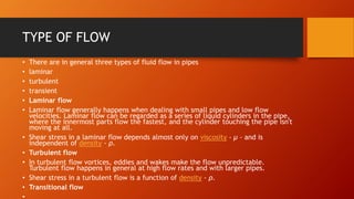 TYPE OF FLOW
• There are in general three types of fluid flow in pipes
• laminar
• turbulent
• transient
• Laminar flow
• Laminar flow generally happens when dealing with small pipes and low flow
velocities. Laminar flow can be regarded as a series of liquid cylinders in the pipe,
where the innermost parts flow the fastest, and the cylinder touching the pipe isn't
moving at all.
• Shear stress in a laminar flow depends almost only on viscosity - μ - and is
independent of density - ρ.
• Turbulent flow
• In turbulent flow vortices, eddies and wakes make the flow unpredictable.
Turbulent flow happens in general at high flow rates and with larger pipes.
• Shear stress in a turbulent flow is a function of density - ρ.
• Transitional flow
 