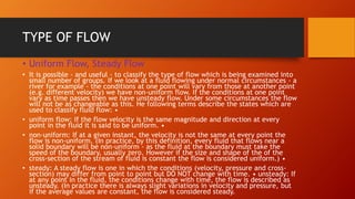 TYPE OF FLOW
• Uniform Flow, Steady Flow
• It is possible - and useful - to classify the type of flow which is being examined into
small number of groups. If we look at a fluid flowing under normal circumstances - a
river for example - the conditions at one point will vary from those at another point
(e.g. different velocity) we have non-uniform flow. If the conditions at one point
vary as time passes then we have unsteady flow. Under some circumstances the flow
will not be as changeable as this. He following terms describe the states which are
used to classify fluid flow: •
• uniform flow: If the flow velocity is the same magnitude and direction at every
point in the fluid it is said to be uniform. •
• non-uniform: If at a given instant, the velocity is not the same at every point the
flow is non-uniform. (In practice, by this definition, every fluid that flows near a
solid boundary will be non-uniform - as the fluid at the boundary must take the
speed of the boundary, usually zero. However if the size and shape of the of the
cross-section of the stream of fluid is constant the flow is considered uniform.) •
• steady: A steady flow is one in which the conditions (velocity, pressure and cross-
section) may differ from point to point but DO NOT change with time. • unsteady: If
at any point in the fluid, the conditions change with time, the flow is described as
unsteady. (In practice there is always slight variations in velocity and pressure, but
if the average values are constant, the flow is considered steady.
 