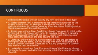 CONTINUOUS
• Combining the above we can classify any flow in to one of four type:
• 1. Steady uniform flow. Conditions do not change with position in the
stream or with time. An example is the flow of water in a pipe of
constant diameter at constant velocity. Fluid Mechanics Fluid Dynamics:
The Momentum and Bernoulli Equations.
• 2. Steady non-uniform flow. Conditions change from point to point in the
stream but do not change with time. An example is flow in a tapering
pipe with constant velocity at the inlet - velocity will change as you
move along the length of the pipe toward the exit.
• 3. Unsteady uniform flow. At a given instant in time the conditions at
every point are the same, but will change with time. An example is a
pipe of constant diameter connected to a pump pumping at a constant
rate which is then switched off.
• 4. Unsteady non-uniform flow. Every condition of the flow may change
from point to point and with time at every point. For example waves in a
channel.
 