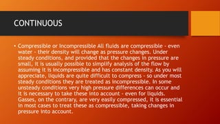 CONTINUOUS
• Compressible or Incompressible All fluids are compressible - even
water - their density will change as pressure changes. Under
steady conditions, and provided that the changes in pressure are
small, it is usually possible to simplify analysis of the flow by
assuming it is incompressible and has constant density. As you will
appreciate, liquids are quite difficult to compress - so under most
steady conditions they are treated as incompressible. In some
unsteady conditions very high pressure differences can occur and
it is necessary to take these into account - even for liquids.
Gasses, on the contrary, are very easily compressed, it is essential
in most cases to treat these as compressible, taking changes in
pressure into account.
 