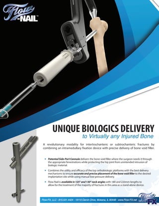 A revolutionary modality for intertrochanteric or subtrochanteric fractures by
combining an intramedullary fixation device with precise delivery of bone void filler.
Patented Side-Port Cannula delivers the bone void filler where the surgeon needs it through
the appropriate fenestrations while protecting the hip joint from unintended intrusion of
biologic material.
Combines the utility and efficacy of the top orthobiologic platforms with the best delivery
mechanisms to ensure accurate and precise placement of the bone void filler to the desired
implantation site while using manual low-pressure delivery.
Flow-Nail is available in 125° and 130° neck angles with 180 and 220mm lengths to
allow for the treatment of the majority of fractures in this area as a stand-alone device.
Flow-FX, LLC - 815.531.4424 - 19110 Darvin Drive, Mokena, IL 60448 - www.Flow-FX.net
UNIQUE BIOLOGICS DELIVERY
to Virtually any Injured Bone
 