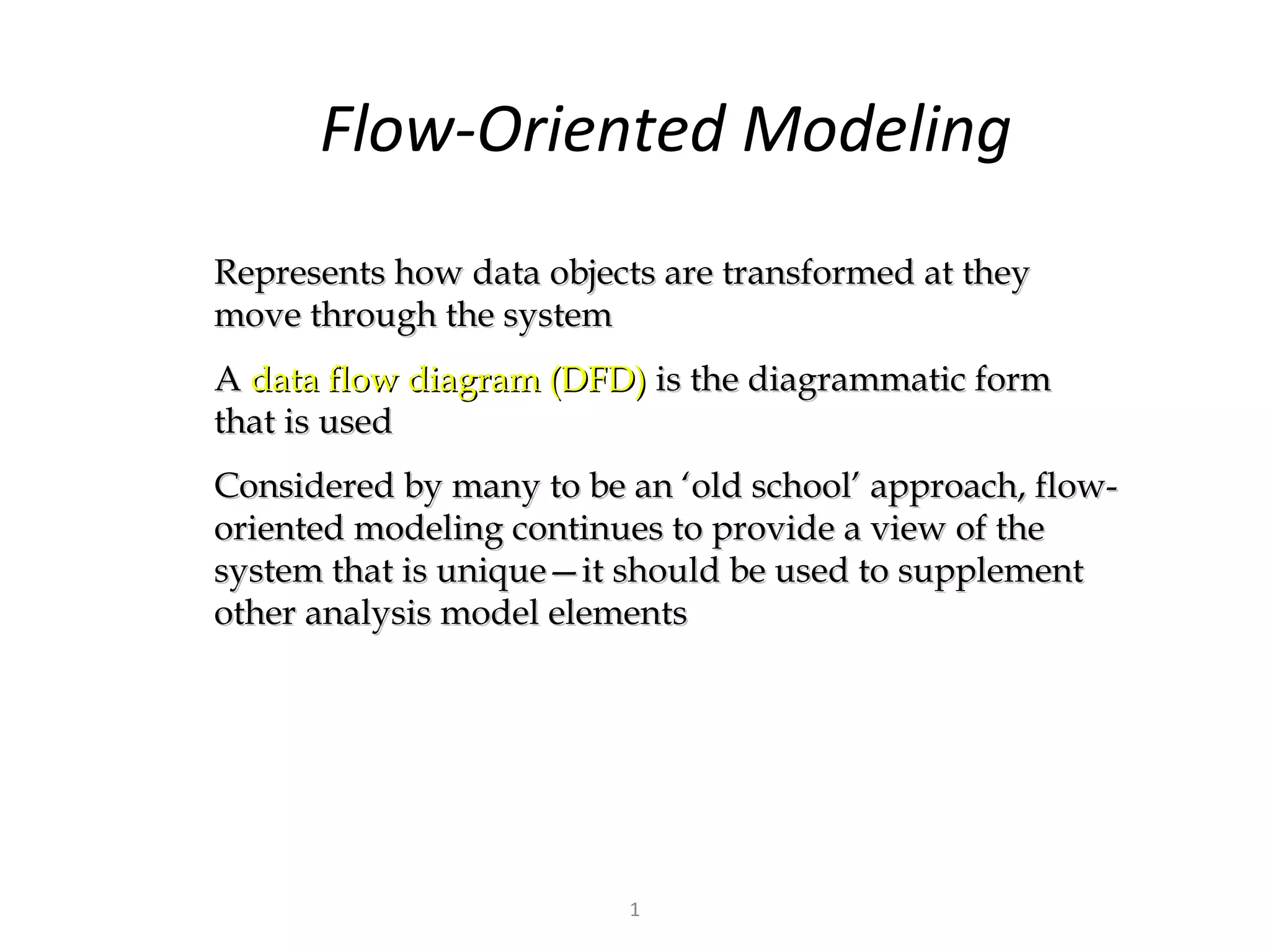 Flow-Oriented Modeling
Represents how data objects are transformed at they
move through the system
A data flow diagram (DFD) is the diagrammatic form
that is used
Considered by many to be an ‘old school’ approach, flow-
oriented modeling continues to provide a view of the
system that is unique—it should be used to supplement
other analysis model elements




                         1
 