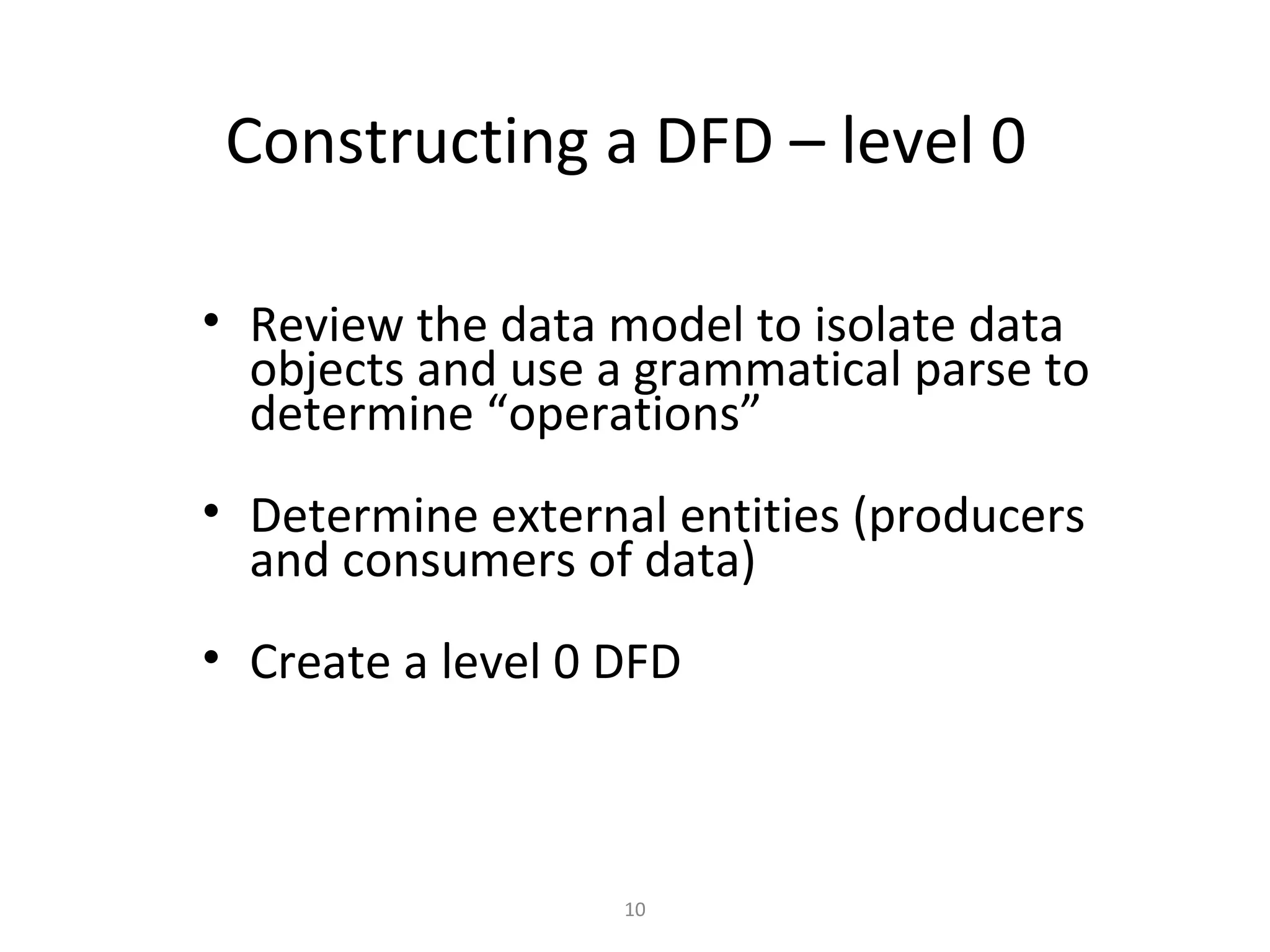 Constructing a DFD – level 0

• Review the data model to isolate data
  objects and use a grammatical parse to
  determine “operations”
• Determine external entities (producers
  and consumers of data)
• Create a level 0 DFD



                   10
 