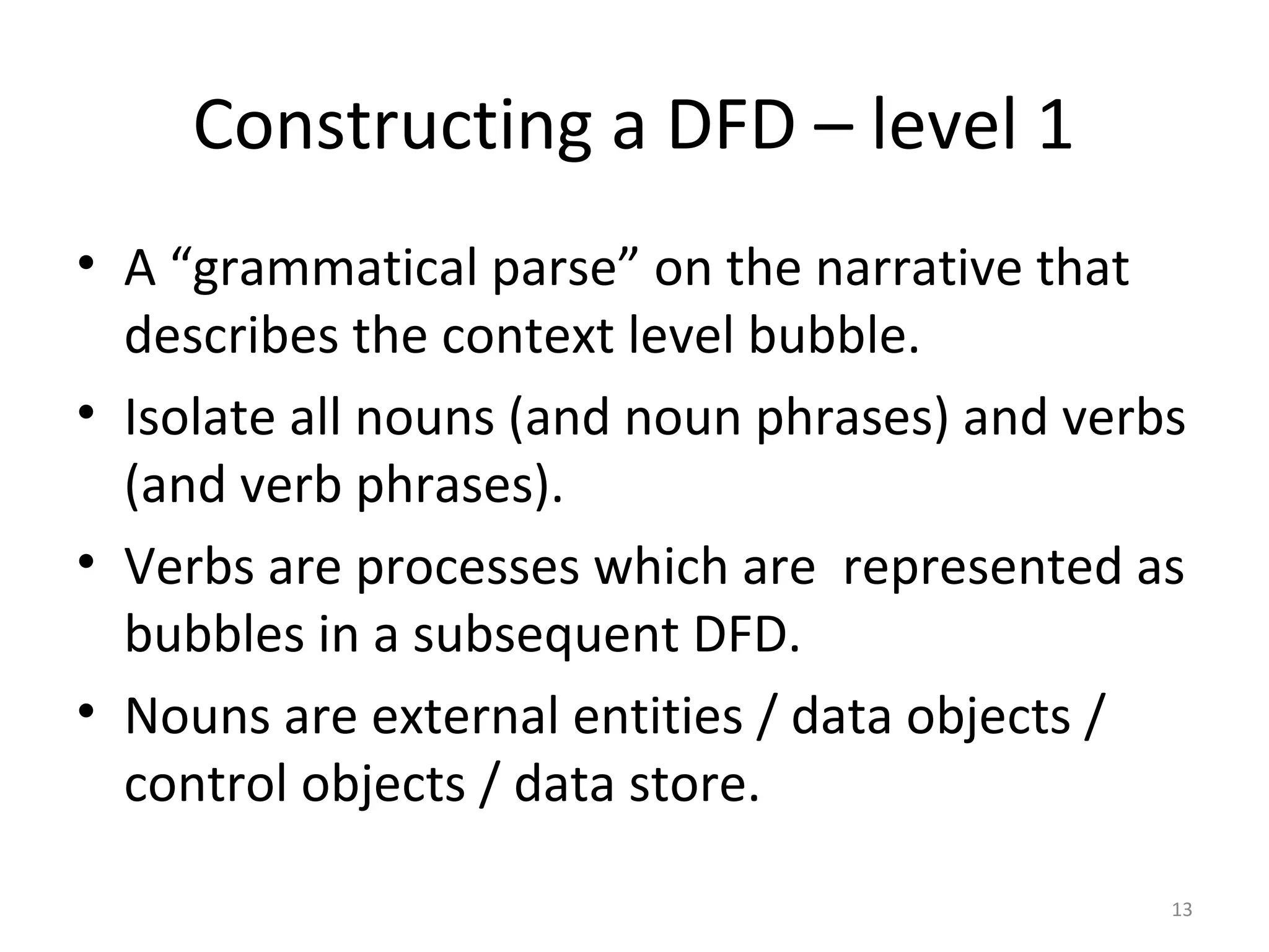 Constructing a DFD – level 1
• A “grammatical parse” on the narrative that
  describes the context level bubble.
• Isolate all nouns (and noun phrases) and verbs
  (and verb phrases).
• Verbs are processes which are represented as
  bubbles in a subsequent DFD.
• Nouns are external entities / data objects /
  control objects / data store.

                                               13
 