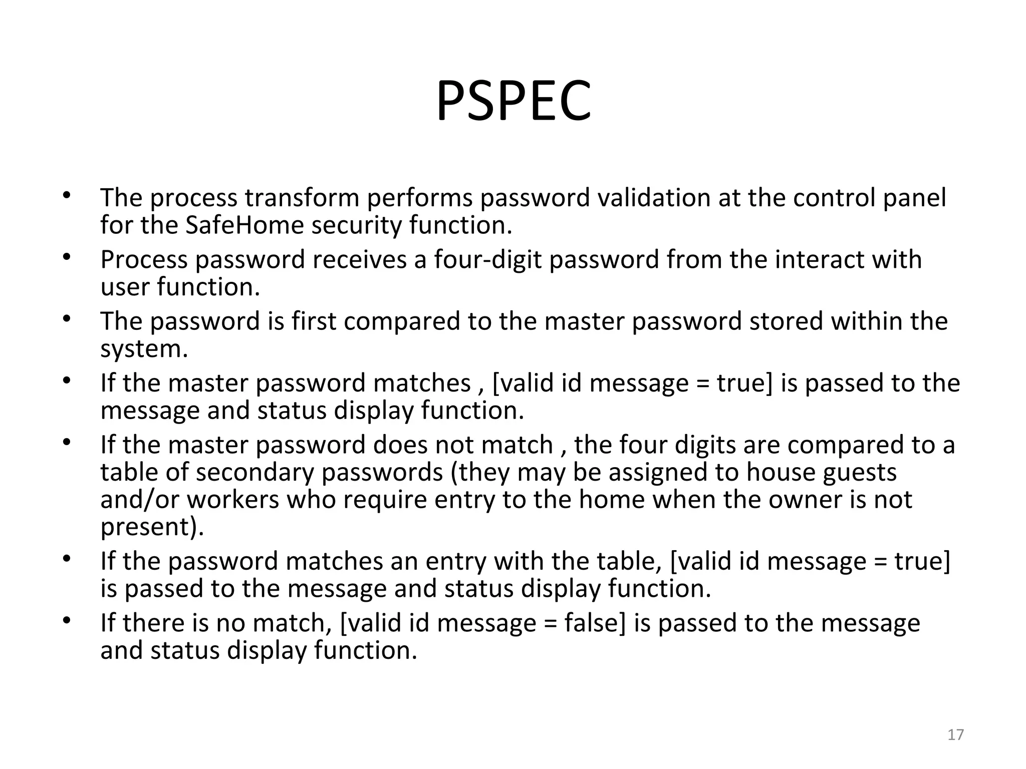 PSPEC
•   The process transform performs password validation at the control panel
    for the SafeHome security function.
•   Process password receives a four-digit password from the interact with
    user function.
•   The password is first compared to the master password stored within the
    system.
•   If the master password matches , [valid id message = true] is passed to the
    message and status display function.
•   If the master password does not match , the four digits are compared to a
    table of secondary passwords (they may be assigned to house guests
    and/or workers who require entry to the home when the owner is not
    present).
•   If the password matches an entry with the table, [valid id message = true]
    is passed to the message and status display function.
•   If there is no match, [valid id message = false] is passed to the message
    and status display function.

                                                                             17
 