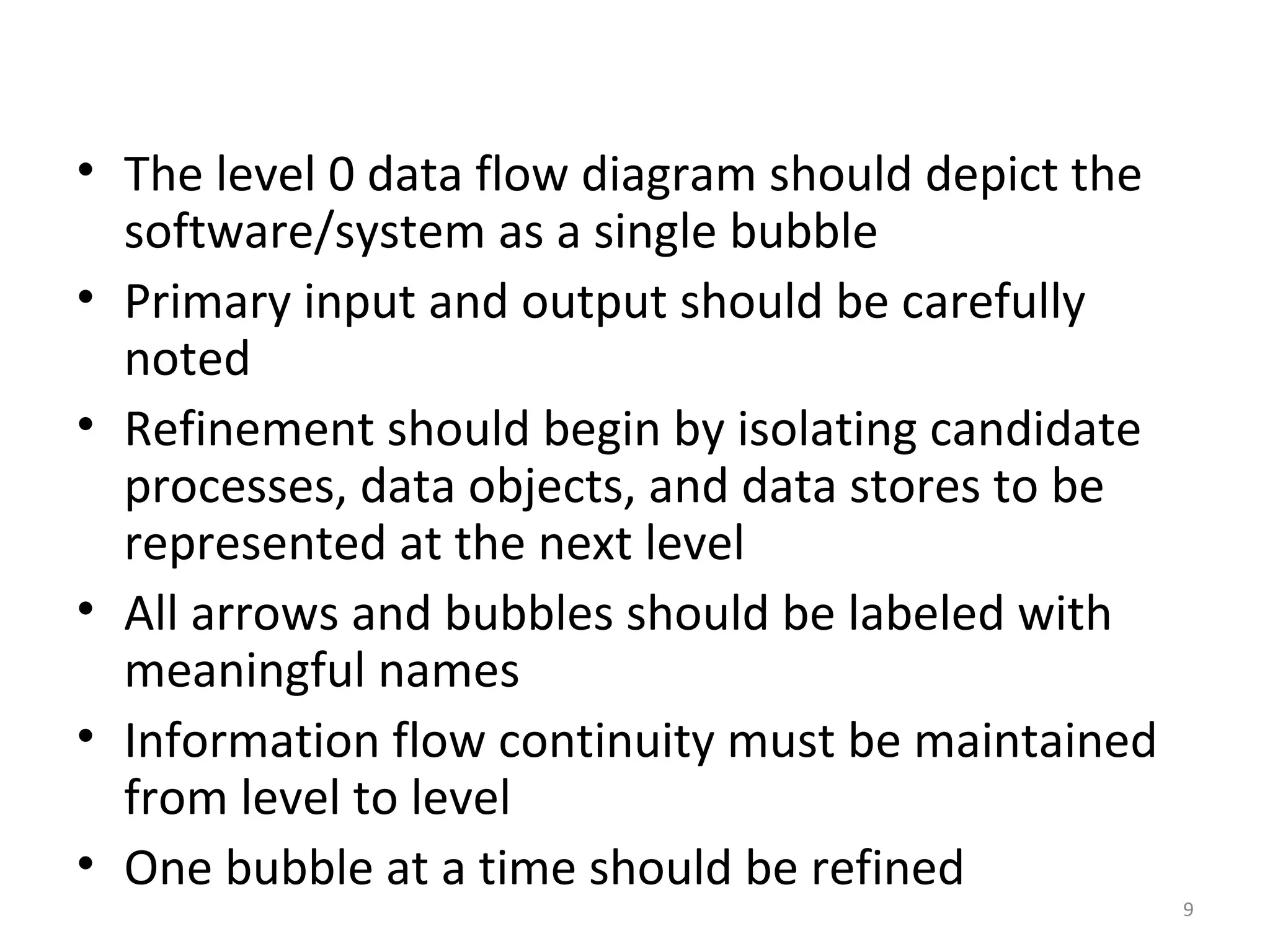 • The level 0 data flow diagram should depict the
  software/system as a single bubble
• Primary input and output should be carefully
  noted
• Refinement should begin by isolating candidate
  processes, data objects, and data stores to be
  represented at the next level
• All arrows and bubbles should be labeled with
  meaningful names
• Information flow continuity must be maintained
  from level to level
• One bubble at a time should be refined
                                                    9
 