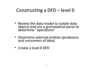 Constructing a DFD – level 0

• Review the data model to isolate data
  objects and use a grammatical parse to
  determine “operations”
• Determine external entities (producers
  and consumers of data)
• Create a level 0 DFD



                   10
 