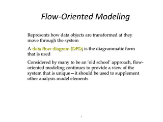 Flow-Oriented Modeling
Represents how data objects are transformed at they
move through the system
A data flow diagram (DFD) is the diagrammatic form
that is used
Considered by many to be an ‘old school’ approach, flow-
oriented modeling continues to provide a view of the
system that is unique—it should be used to supplement
other analysis model elements




                         1
 