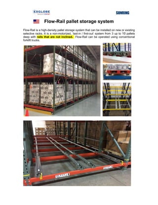 Flow-Rail pallet storage system
Flow-Rail is a high-density pallet storage system that can be installed on new or existing
selective racks. It is a non-motorized, ‘last-in / first-out’ system from 3 up to 10 pallets
deep with rails that are not inclined. Flow-Rail can be operated using conventional
forklift trucks.
 