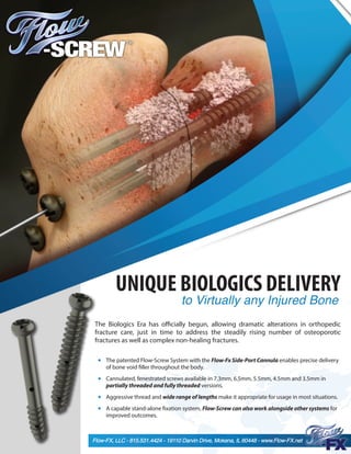 The patented Flow-Screw System with the Flow-Fx Side-Port Cannula enables precise delivery
of bone void filler throughout the body.
Cannulated, fenestrated screws available in 7.3mm, 6.5mm, 5.5mm, 4.5mm and 3.5mm in
partially threaded and fully threaded versions.
Aggressive thread and wide range of lengths make it appropriate for usage in most situations.
A capable stand-alone fixation system, Flow-Screw can also work alongside other systems for
improved outcomes.
The Biologics Era has officially begun, allowing dramatic alterations in orthopedic
fracture care, just in time to address the steadily rising number of osteoporotic
fractures as well as complex non-healing fractures.
Flow-FX, LLC - 815.531.4424 - 19110 Darvin Drive, Mokena, IL 60448 - www.Flow-FX.net
UNIQUE BIOLOGICS DELIVERY
to Virtually any Injured Bone
 