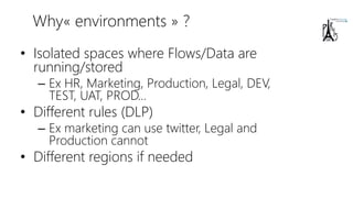 Why« environments » ?
• Isolated spaces where Flows/Data are
running/stored
– Ex HR, Marketing, Production, Legal, DEV,
TEST, UAT, PROD…
• Different rules (DLP)
– Ex marketing can use twitter, Legal and
Production cannot
• Different regions if needed
 