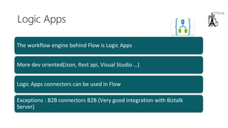 Logic Apps
More dev oriented(Json, Rest api, Visual Studio …)
Logic Apps connectors can be used in Flow
Exceptions : B2B connectors B2B (Very good integration with Biztalk
Server)
The workflow engine behind Flow is Logic Apps
 
