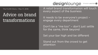 Advice on brand
transformations
The FLOW Story – May 17, 2016 A retail brand transformation will touch
every aspect of the business
It needs to be everyone’s project –
engage every department
Don’t be a “me too” – don’t just settle
for the same, think beyond
Set your bar high and be different
Stand out from the crowd to get
attention
 