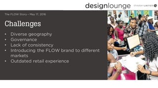 Challenges
The FLOW Story – May 17, 2016
• Diverse geography
• Governance
• Lack of consistency
• Introducing the FLOW brand to different
markets
• Outdated retail experience
 