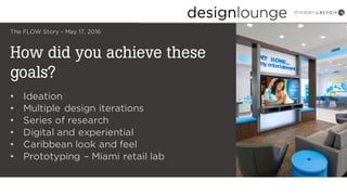 How did you achieve these
goals?
The FLOW Story – May 17, 2016
• Ideation
• Multiple design iterations
• Series of research
• Digital and experiential
• Caribbean look and feel
• Prototyping – Miami retail lab
 