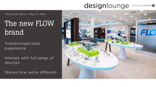 The new FLOW
brand
The FLOW Story – May 17, 2016
Transformed retail
experience
Interact with full range of
devices
Shows how we’re different
 