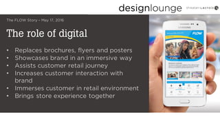 The role of digital
The FLOW Story – May 17, 2016
• Replaces brochures, flyers and posters
• Showcases brand in an immersive way
• Assists customer retail journey
• Increases customer interaction with
brand
• Immerses customer in retail environment
• Brings store experience together
 