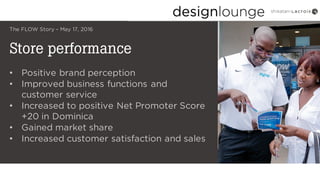 Store performance
The FLOW Story – May 17, 2016
• Positive brand perception
• Improved business functions and
customer service
• Increased to positive Net Promoter Score
+20 in Dominica
• Gained market share
• Increased customer satisfaction and sales
 